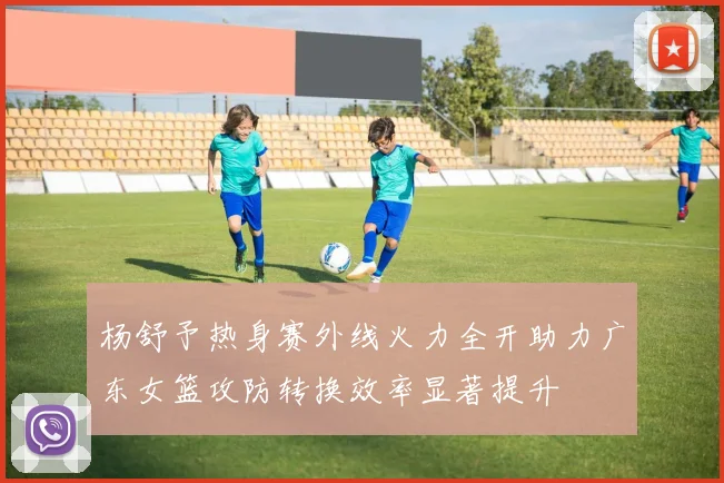 杨舒予热身赛外线火力全开助力广东女篮攻防转换效率显著提升