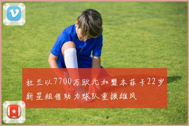 杜兰以7700万欧元加盟本菲卡22岁新星租借助力球队重振雄风