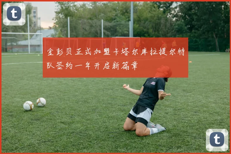 金彭贝正式加盟卡塔尔库拉提尔特队签约一年开启新篇章