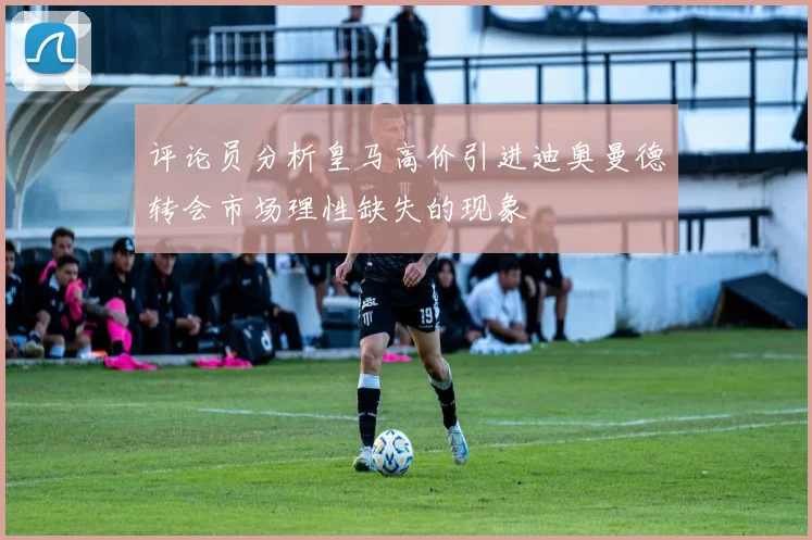 评论员分析皇马高价引进迪奥曼德转会市场理性缺失的现象
