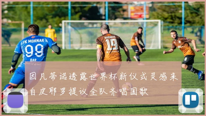 因凡蒂诺透露世界杯新仪式灵感来自皮耶罗提议全队齐唱国歌