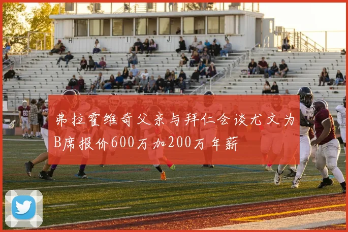 弗拉霍维奇父亲与拜仁会谈尤文为B席报价600万加200万年薪