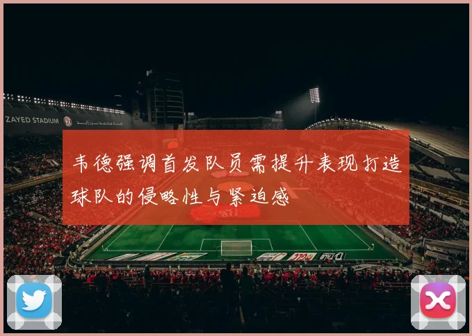 韦德强调首发队员需提升表现打造球队的侵略性与紧迫感