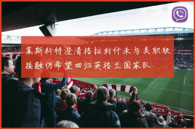 莱斯科特澄清格拉利什未与美职联接触仍希望回归英格兰国家队