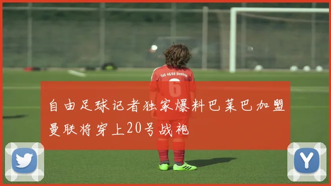 自由足球记者独家爆料巴莱巴加盟曼联将穿上20号战袍