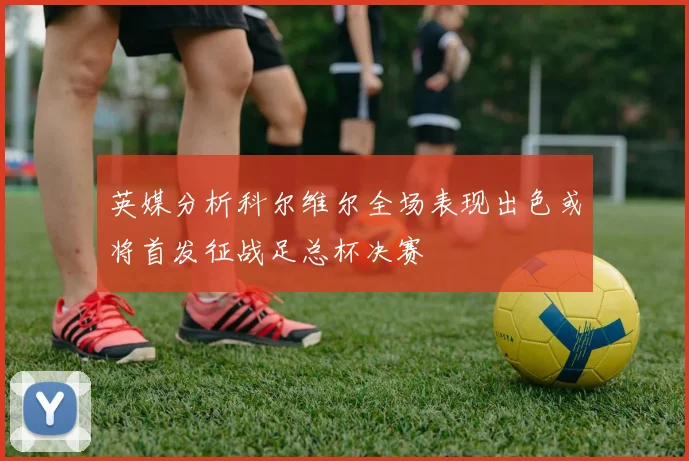 英媒分析科尔维尔全场表现出色或将首发征战足总杯决赛