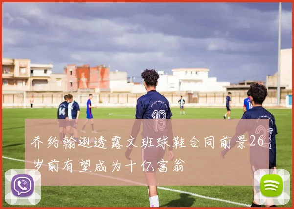 乔约翰逊透露文班球鞋合同前景26岁前有望成为十亿富翁