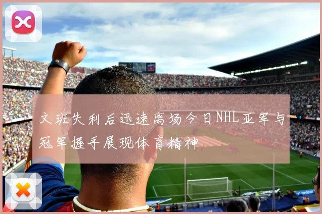 文班失利后迅速离场今日NHL亚军与冠军握手展现体育精神