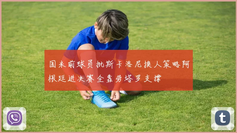 国米前球员批斯卡洛尼换人策略阿根廷进决赛全靠劳塔罗支撑
