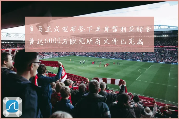 皇马正式宣布签下库库雷利亚转会费达6000万欧元所有文件已完成