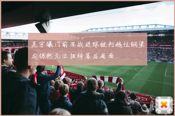 吴宇曦门前混战进球被判越位铜梁龙仍然无法扭转落后局面