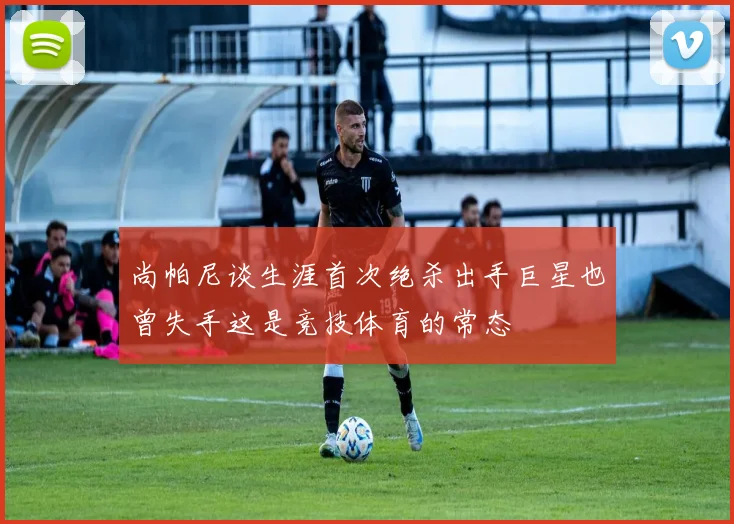 尚帕尼谈生涯首次绝杀出手巨星也曾失手这是竞技体育的常态