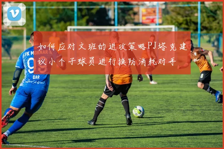 如何应对文班的进攻策略PJ塔克建议小个子球员进行换防消耗对手