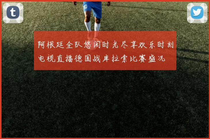 阿根廷全队悠闲时光尽享欢乐时刻电视直播德国战库拉索比赛盛况