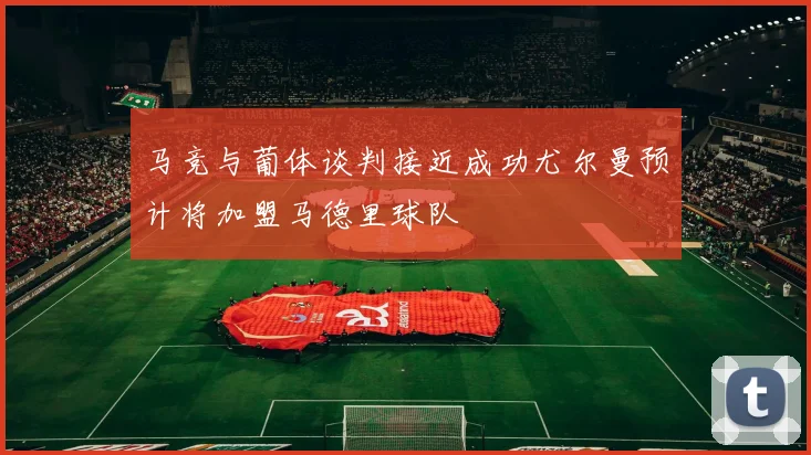 马竞与葡体谈判接近成功尤尔曼预计将加盟马德里球队
