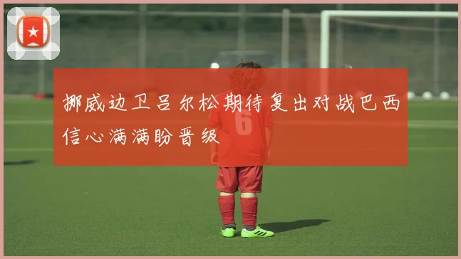 挪威边卫吕尔松期待复出对战巴西信心满满盼晋级