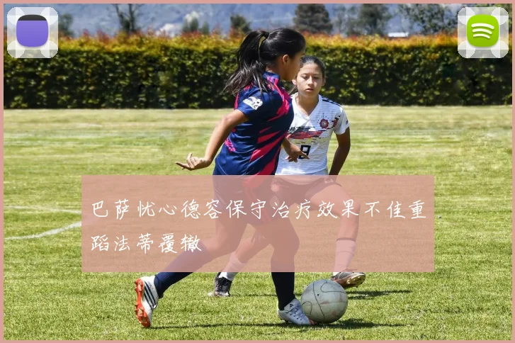 巴萨忧心德容保守治疗效果不佳重蹈法蒂覆辙