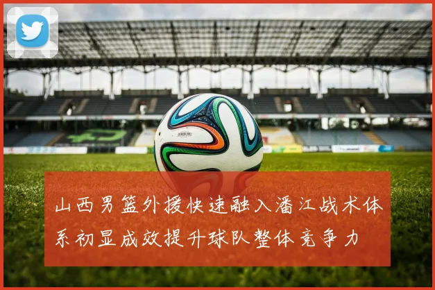 山西男篮外援快速融入潘江战术体系初显成效提升球队整体竞争力